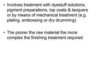 • Involves treatment with dyestuff solutions,
pigment preparations, top coats & lacquers
or by means of mechanical treatment (e.g.
plating, embossing or dry drumming)
• The poorer the raw material the more
complex the finishing treatment required
 