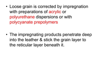 • Loose grain is corrected by impregnation
with preparations of acrylic or
polyurethane dispersions or with
polycyanate prepolymers
• The impregnating products penetrate deep
into the leather & stick the grain layer to
the reticular layer beneath it.
 