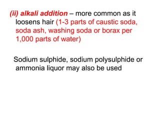 (ii) alkali addition – more common as it
loosens hair (1-3 parts of caustic soda,
soda ash, washing soda or borax per
1,000 parts of water)
Sodium sulphide, sodium polysulphide or
ammonia liquor may also be used
 