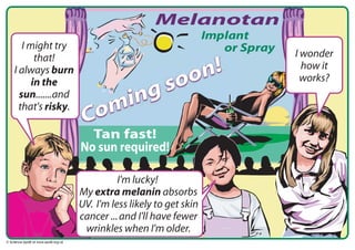 Melanotan
       I might try
                                                                      I wonder
           that!
                                                                n!      how it
                                                             oo
    I always burn
                                                                        works?
                                                        s
          in the
                                                      g
                                              in
      sun.......and
                                            m
                                     Co
      that's risky.

                                      Tan fast!
                                    No sun required!

                                              I'm lucky!
                                    My extra melanin absorbs
                                    UV. I'm less likely to get skin
                                    cancer ... and I'll have fewer
                                     wrinkles when I'm older.
© Science Upd8 at www.upd8.org.uk