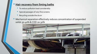 • Hair recovery from liming baths
• To reduce pollution load considerably
• Special passages of very fine screens
• Recycling outside the drum
• Mechanical separation effectively reduces concentration of suspended
solids 30-40% & COD 20-30%
 