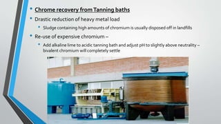 • Chrome recovery fromTanning baths
• Drastic reduction of heavy metal load
• Sludge containing high amounts of chromium is usually disposed off in landfills
• Re-use of expensive chromium –
• Add alkaline lime to acidic tanning bath and adjust pH to slightly above neutrality –
bivalent chromium will completely settle
 