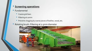 • Screening operations
• Fundamental
• Coarse grid bars
• Filtering at 10mm
• Prevents clogging by coarse pieces of leather, wood, etc.
• Rotating brush- Filtering at 2-3mm diameter
 