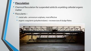 • Flocculation
• Chemical flocculation for suspended solids & unyielding colloidal organic
matter
• Flocculants –
• metal salts - ammonium sulphate, most effective
• organic coagulants (polyelectrolytes) – increase size of sludge flakes
 