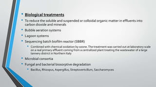 • Biological treatments
• To reduce the soluble and suspended or colloidal organic matter in effluents into
carbon dioxide and minerals
• Bubble aeration systems
• Lagoon systems
• Sequencing batch biofilm reactor (SBBR)
• Combined with chemical oxidation by ozone.The treatment was carried out at laboratory scale
on a real primary effluent coming from a centralized plant treating the wastewater of a large
tannery district in Northern Italy
• Microbial consortia
• Fungal and bacterial biosorptive degradation
• Bacillus, Rhizopus, Aspergillus, Streptovertcillum, Saccharomyces
 