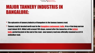 MAJOR TANNERY INDUSTRIS IN
BANGALORE:
• The epicentre of tannery industry of bangalore is the famous tannery road.
• Tannery road is located north east in the bangalore cantonment, india. It is a 4 km long narrow
road (about 40 ft. Wide) with around 700 shops, named after the tanneries of the british
India period located at the end of the road. now tannery road was officially renamed as dr B S
ambedkar road,
Coordinates: 13.0049°N 77.6123°E
Coordinates: 13.0049°N 77.6123°E
 