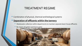 TREATMENT REGIME
• Combination of physical, chemical and biological systems
• Separation of effluents within the tannery
• Wastewater collection within departments to maintain separate beam house effluents
• By means of gutters and sluice gates
 
