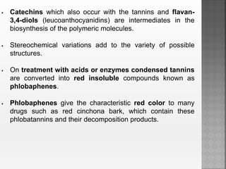  Catechins which also occur with the tannins and flavan-
3,4-diols (leucoanthocyanidins) are intermediates in the
biosynthesis of the polymeric molecules.
 Stereochemical variations add to the variety of possible
structures.
 On treatment with acids or enzymes condensed tannins
are converted into red insoluble compounds known as
phlobaphenes.
 Phlobaphenes give the characteristic red color to many
drugs such as red cinchona bark, which contain these
phlobatannins and their decomposition products.
 