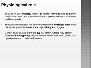 Physiological role
 They exert an inhibitory effect on many enzymes due to protein
precipitation and, hence, may contribute a protective function in barks
and heartwoods.
• They play an important role in the mechanism of hydrogen transfer in
plant cells, probably due to their high affinity for oxygen.
• Certain drugs contain only one type of tannin. Others may contain
more than one type e.g. tea, hamamelis leaves and bark contain both
hydrolysable and condensed tannins.
 