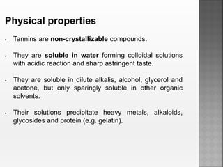 Physical properties
 Tannins are non-crystallizable compounds.
 They are soluble in water forming colloidal solutions
with acidic reaction and sharp astringent taste.
 They are soluble in dilute alkalis, alcohol, glycerol and
acetone, but only sparingly soluble in other organic
solvents.
 Their solutions precipitate heavy metals, alkaloids,
glycosides and protein (e.g. gelatin).
 