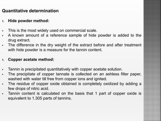 Quantitative determination
1. Hide powder method:
 This is the most widely used on commercial scale.
 A known amount of a reference sample of hide powder is added to the
drug extract.
 The difference in the dry weight of the extract before and after treatment
with hide powder is a measure for the tannin content.
1. Copper acetate method:
 Tannin is precipitated quantitatively with copper acetate solution.
 The precipitate of copper tannate is collected on an ashless filter paper,
washed with water till free from copper ions and ignited.
 The residue of copper oxide obtained is completely oxidized by adding a
few drops of nitric acid.
 Tannin content is calculated on the basis that 1 part of copper oxide is
equivalent to 1.305 parts of tannins.
 