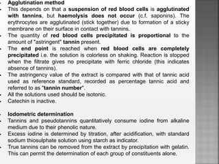 • Agglutination method
 This depends on that a suspension of red blood cells is agglutinated
with tannins, but haemolysis does not occur (c.f. saponins). The
erythrocytes are agglutinated (stick together) due to formation of a sticky
membrane on their surface in contact with tannins.
 The quantity of red blood cells precipitated is proportional to the
amount of "astringent" tannin present.
 The end point is reached when red blood cells are completely
precipitated i.e. the solution is colorless on shaking. Reaction is stopped
when the filtrate gives no precipitate with ferric chloride (this indicates
absence of tannins).
 The astringency value of the extract is compared with that of tannic acid
used as reference standard, recorded as percentage tannic acid and
referred to as "tannin number".
 All the solutions used should be isotonic.
 Catechin is inactive.
• Iodometric determination
 Tannins and pseudotannins quantitatively consume iodine from alkaline
medium due to their phenolic nature.
 Excess iodine is determined by titration, after acidification, with standard
sodium thiosulphate solution using starch as indicator.
 True tannins can be removed from the extract by precipitation with gelatin.
This can permit the determination of each group of constituents alone.
 