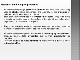 Medicinal and biological properties
 Tannin-containing drugs precipitate proteins and have been traditionally
used as styptics (stop hemorrhage) and internally for the protection of
inflamed surfaces of mouth and throat.
 They play an important role in the treatment of burns. They form a mild
antiseptic protective layer on the surface of the injured skin below which
regeneration of new tissue takes place.
 They act as anti-diarrheals, although not recommended in this respect as
they usually delay elimination of bacterial toxins from the body.
 Tannins have been employed as antidote in poisoning by heavy metals,
alkaloids and certain glycosides due to their precipitation as
tannates.
 Recently tannins as most polyphenols were proved to have a potent
antioxidant effect.
 