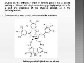  Studies on the antitumor effect of tannins proved that a strong
activity is obtained with ellagitannins having galloyl groups at the O-
2 and O-3 positions of the glucose core(s), as in the
tellimagrandins.
 Certain tannins were proved to have anti-HIV activities
Tellimagrandin II (Anti herpes virus)
 