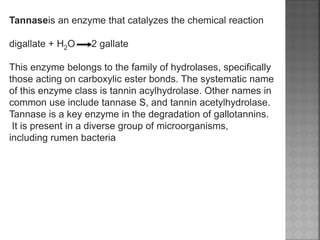 Tannaseis an enzyme that catalyzes the chemical reaction
digallate + H2O 2 gallate
This enzyme belongs to the family of hydrolases, specifically
those acting on carboxylic ester bonds. The systematic name
of this enzyme class is tannin acylhydrolase. Other names in
common use include tannase S, and tannin acetylhydrolase.
Tannase is a key enzyme in the degradation of gallotannins.
It is present in a diverse group of microorganisms,
including rumen bacteria
 