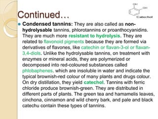 Continued…
⚫ Condensed tannins: They are also called as non-
hydrolysable tannins, phlorotannins or proanthocyanidins.
They are much more resistant to hydrolysis. They are
related to flavonoid pigments because they are formed via
derivatives of flavones, like catechin or flavan-3-ol or flavan-
3,4-diols. Unlike the hydrolysable tannins, on treatment with
enzymes or mineral acids, they are polymerized or
decomposed into red-coloured substances called
phlobaphenes. which are insoluble in water and indicate the
typical brownish-red colour of many plants and drugs colour.
On dry distillation, they yield catechol. Tannins with ferric
chloride produce brownish-green. They are distributed in
different parts of plants. The green tea and hamamelis leaves,
cinchona, cinnamon and wild cherry bark, and pale and black
catechu contain these types of tannins.
 