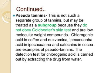 Continued..
⚫Pseudo tannins- This is not such a
separate group of tannins, but may be
treated as a subgroup because they do
not obey Goldbeater’s skin test and are low
molecular weight compounds. Chlorogenic
acid in coffee and nuxvomica, ipecacuanha
acid in ipecacuanha and catechins in cocoa
are examples of pseudo-tannins. The
detection test for chlorogenic acid is carried
out by extracting the drug from water.
 
