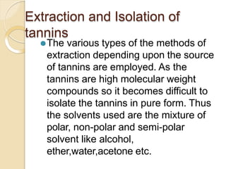 Extraction and Isolation of
tannins
⚫The various types of the methods of
extraction depending upon the source
of tannins are employed. As the
tannins are high molecular weight
compounds so it becomes difficult to
isolate the tannins in pure form. Thus
the solvents used are the mixture of
polar, non-polar and semi-polar
solvent like alcohol,
ether,water,acetone etc.
 