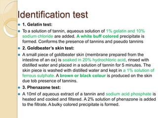 Identification test
⚫ 1. Gelatin test:
⚫ To a solution of tannin, aqueous solution of 1% gelatin and 10%
sodium chloride are added. A white buff colored precipitate is
formed. Conforms the presence of tannins and pseudo tannins
⚫ 2. Goldbeater’s skin test:
⚫ A small piece of goldbeater skin (membrane prepared from the
intestine of an ox) is soaked in 20% hydrochloric acid, rinsed with
distilled water and placed in a solution of tannin for 5 minutes. The
skin piece is washed with distilled water and kept in a 1% solution of
ferrous sulphate. A brown or black colour is produced on the skin
due tob presence of tannins.
⚫ 3. Phenazone test:
⚫ A 10ml of aqueous extract of a tannin and sodium acid phosphate is
heated and cooled and filtered. A 2% solution of phenazone is added
to the filtrate.A bulky colored precipitate is formed.
 