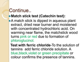 Continue..
⚫Match stick test (Catechin test):
⚫A match stick is dipped in aqueous plant
extract, dried near burner and moistened
with concentrated hydrochloric acid. On
warming near flame, the matchstick wood
turns pink or red due to formation of
phloroglucinol.
Test with ferric chloride-To the solution of
tannins add ferric chloride solution. A
blue,black,violet or green precipitate or
colour confirms the presence of tannins.
 