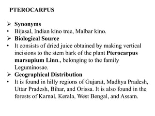 PTEROCARPUS
 Synonyms
• Bijasal, Indian kino tree, Malbar kino.
 Biological Source
• It consists of dried juice obtained by making vertical
incisions to the stem bark of the plant Pterocarpus
marsupium Linn., belonging to the family
Leguminosae.
 Geographical Distribution
• It is found in hilly regions of Gujarat, Madhya Pradesh,
Uttar Pradesh, Bihar, and Orissa. It is also found in the
forests of Karnal, Kerala, West Bengal, and Assam.
 