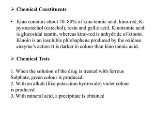  Chemical Constituents
• Kino contains about 70–80% of kino tannic acid, kino-red, K-
pyrocatechol (catechol), resin and gallic acid. Kinotannic acid
is glucosidal tannin, whereas kino-red is anhydride of kinoin.
Kinoin is an insoluble phlobaphene produced by the oxidase
enzyme’s action It is darker in colour than kino tannic acid.
 Chemical Tests
1. When the solution of the drug is treated with ferrous
Sulphate, green colour is produced.
2. With an alkali (like potassium hydroxide) violet colour
is produced.
3. With mineral acid, a precipitate is obtained
 