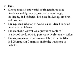  Uses
• Kino is used as a powerful astringent in treating
diarrhoea and dysentery, passive haemorrhage,
toothache, and diabetes. It is used in dyeing, tanning,
and printing.
• The aqueous infusion of wood is considered to be of
much use in diabetes.
• The alcoholic, as well as, aqueous extracts of
heartwood are known to possess hypoglycaemic action.
• The cups made of wood are available with the Khadi
and Gramodyog Commission for the treatment of
diabetes.
 