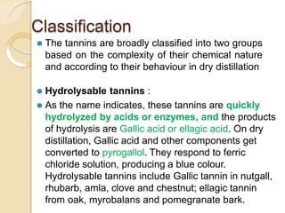 Classification
⚫ The tannins are broadly classified into two groups
based on the complexity of their chemical nature
and according to their behaviour in dry distillation
⚫ Hydrolysable tannins :
⚫ As the name indicates, these tannins are quickly
hydrolyzed by acids or enzymes, and the products
of hydrolysis are Gallic acid or ellagic acid. On dry
distillation, Gallic acid and other components get
converted to pyrogallol. They respond to ferric
chloride solution, producing a blue colour.
Hydrolysable tannins include Gallic tannin in nutgall,
rhubarb, amla, clove and chestnut; ellagic tannin
from oak, myrobalans and pomegranate bark.
 