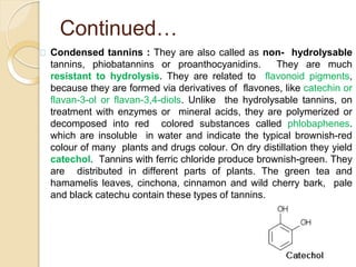 Continued…
Condensed tannins : They are also called as non- hydrolysable
tannins, phiobatannins or proanthocyanidins. They are much
resistant to hydrolysis. They are related to flavonoid pigments,
because they are formed via derivatives of flavones, like catechin or
flavan-3-ol or flavan-3,4-diols. Unlike the hydrolysable tannins, on
treatment with enzymes or mineral acids, they are polymerized or
decomposed into red colored substances called phlobaphenes.
which are insoluble in water and indicate the typical brownish-red
colour of many plants and drugs colour. On dry distillation they yield
catechol. Tannins with ferric chloride produce brownish-green. They
are distributed in different parts of plants. The green tea and
hamamelis leaves, cinchona, cinnamon and wild cherry bark, pale
and black catechu contain these types of tannins.
 