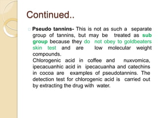 Continued..
Pseudo tannins- This is not as such a separate
group of tannins, but may be treated as sub
group because they do not obey to goldbeaters
skin test and are low molecular weight
compounds.
Chlorogenic acid in coffee and nuxvomica,
ipecacuanhic acid in ipecacuanha and catechins
in cocoa are examples of pseudotannins. The
detection test for chlorogenic acid is carried out
by extracting the drug with water.
 