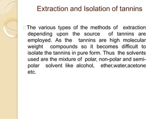 Extraction and Isolation of tannins
The various types of the methods of extraction
depending upon the source of tannins are
employed. As the tannins are high molecular
weight compounds so it becomes difficult to
isolate the tannins in pure form. Thus the solvents
used are the mixture of polar, non-polar and semi-
polar solvent like alcohol, ether,water,acetone
etc.
 