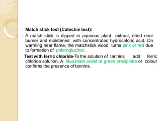 Match stick test (Catechin test):
A match stick is dipped in aqueous plant extract, dried near
burner and moistened with concentrated hydrochloric acid. On
warming near flame, the matchstick wood turns pink or red due
to formation of phloroglucinol.
Test with ferric chloride-To the solution of tannins add ferric
chloride solution. A blue,black,violet or green precipitate or colour
confirms the presence of tannins.
 