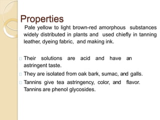 Properties
Pale yellow to light brown-red amorphous substances
widely distributed in plants and used chiefly in tanning
leather, dyeing fabric, and making ink.
Their solutions are acid and have an
astringent taste.
They are isolated from oak bark, sumac, and galls.
Tannins give tea astringency, color, and flavor.
Tannins are phenol glycosides.
 