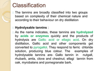 Classification
The tannins are broadly classified into two groups
based on complexity of their chemical nature and
according to their behaviour on dry distillation
Hydrolysable tannins :
As the name indicates, these tannins are hydrolyzed
by acids or enzymes quickly and the products of
hydrolysis are Gallic acid or ellagic acid. On dry
distillation, Gallic acid and other components get
converted to pyrogallol. They respond to ferric chloride
solution, producing blue colour. The examples of
hydrolysable tannins are- Gallo tannin in nutgall,
rhubarb, amla, clove and chestnut; ellagi tannin from
oak, myrobalans and pomegranate bark.
 