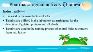 Pharmacological activity of tannins
Industrially—
• It is used in the manufacture of inks.
• Tannins are utilized in the laboratory as astringents for the
detection of gelatin, proteins and alkaloids.
• Tannins are used in the tanning process of animal hides to convert
them into leather.
 