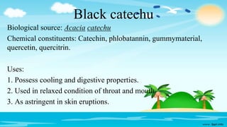 Black catechu
Biological source: Acacia catechu
Chemical constituents: Catechin, phlobatannin, gummymaterial,
quercetin, quercitrin.
Uses:
1. Possess cooling and digestive properties.
2. Used in relaxed condition of throat and mouth.
3. As astringent in skin eruptions.
 