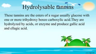 Hydrolysable tannins
These tannins are the esters of a sugar usually glucose with
one or more trihydroxy benzo carboxylic acid.They are
hydrolyzed by acids, or enzyme and produce gallic acid
and ellagic acid.
 