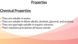 Properties
Chemical Properties:
They are soluble in water.
They are soluble in dilute alkalis, alcohols, glycerol, and acetone.
They are sparingly soluble in organic solvents.
Their solutions precipitate all heavy metals
 