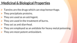 Medicinal & Biological Properties
 Tannins are the drugs which can stop hemorrhage.
 They precipitate proteins.
 They are used as an astringent.
 They are used in the treatment of burns.
 They act as anti diarrheal.
 They are employed as an antidote for heavy metal poisoning.
 They are most potent antioxidant.
7
 