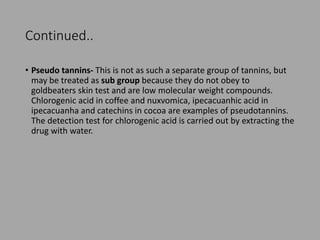 Continued..
• Pseudo tannins- This is not as such a separate group of tannins, but
may be treated as sub group because they do not obey to
goldbeaters skin test and are low molecular weight compounds.
Chlorogenic acid in coffee and nuxvomica, ipecacuanhic acid in
ipecacuanha and catechins in cocoa are examples of pseudotannins.
The detection test for chlorogenic acid is carried out by extracting the
drug with water.
 