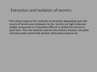 Extraction and Isolation of tannins
• The various types of the methods of extraction depending upon the
source of tannins are employed. As the tannins are high molecular
weight compounds so it becomes difficult to isolate the tannins in
pure form. Thus the solvents used are the mixture of polar, non-polar
and semi-polar solvent like alcohol, ether,water,acetone etc.
 