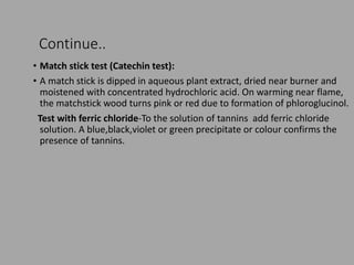 Continue..
• Match stick test (Catechin test):
• A match stick is dipped in aqueous plant extract, dried near burner and
moistened with concentrated hydrochloric acid. On warming near flame,
the matchstick wood turns pink or red due to formation of phloroglucinol.
Test with ferric chloride-To the solution of tannins add ferric chloride
solution. A blue,black,violet or green precipitate or colour confirms the
presence of tannins.
 