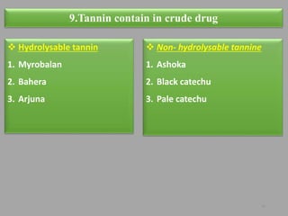16
9.Tannin contain in crude drug
 Hydrolysable tannin
1. Myrobalan
2. Bahera
3. Arjuna
 Non- hydrolysable tannine
1. Ashoka
2. Black catechu
3. Pale catechu
 