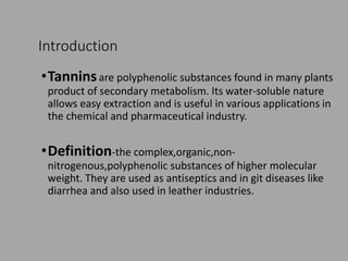 Introduction
•Tanninsare polyphenolic substances found in many plants
product of secondary metabolism. Its water-soluble nature
allows easy extraction and is useful in various applications in
the chemical and pharmaceutical industry.
•Definition-the complex,organic,non-
nitrogenous,polyphenolic substances of higher molecular
weight. They are used as antiseptics and in git diseases like
diarrhea and also used in leather industries.
 