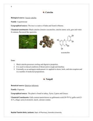 4
Nuzhat Tasnim Amin, Lecturer, Dept. of Pharmacy, Varendra University
Catechu
Biological source: Acacia catechu.
Family: Leguminosae
Geographical source: The tree is a native of India and found in Burma.
Chemical constituents: Black catechu contains acacatechin, catechu tannic acid, gum and water.
It contains flavonoid like quercetin.
acacatechin
Uses:
1. Black catechu possesses cooling and digestive properties.
2. It is used in relaxed condition of throat and in cough and diarrhea.
3. Externally as an astringent medicament it is applied to ulcers, boils, and skin eruption and
in a number of medicinal preparations.
Nutgall
Botanical source: Quercus infectoria.
Family: Fagaceae
Geographical source: The plant is found in turkey, Syria, Cyprus and Greece.
Chemical Constituents: Galls contain tannin known as gallotannic acid (50-70 %), gallic acid (2-
4) %, ellagic acid, β-sitosterol, starch, calcium oxalate.
 