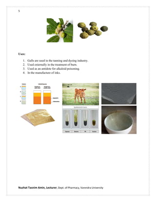 5
Nuzhat Tasnim Amin, Lecturer, Dept. of Pharmacy, Varendra University
Uses:
1. Galls are used in the tanning and dyeing industry.
2. Used externally in the treatment of burn.
3. Used as an antidote for alkaloid poisoning.
4. In the manufacture of inks.
 