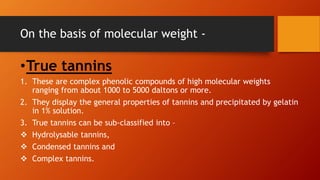 On the basis of molecular weight -
•True tannins
1. These are complex phenolic compounds of high molecular weights
ranging from about 1000 to 5000 daltons or more.
2. They display the general properties of tannins and precipitated by gelatin
in 1% solution.
3. True tannins can be sub-classified into –
 Hydrolysable tannins,
 Condensed tannins and
 Complex tannins.
 