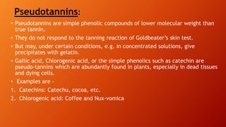 Pseudotannins:
• Pseudotannins are simple phenolic compounds of lower molecular weight than
true tannin.
• They do not respond to the tanning reaction of Goldbeater’s skin test.
• But may, under certain conditions, e.g. in concentrated solutions, give
precipitates with gelatin.
• Gallic acid, Chlorogenic acid, or the simple phenolics such as catechin are
pseudo-tannins which are abundantly found in plants, especially in dead tissues
and dying cells.
• Examples are -
1. Catechins: Catechu, cocoa, etc.
2. Chlorogenic acid: Coffee and Nux-vomica
 