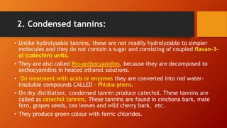 2. Condensed tannins:
• Unlike hydrolysable tannins, these are not readily hydrolyzable to simpler
molecules and they do not contain a sugar and consisting of coupled flavan-3-
ol (catechin) units.
• They are also called Pro-anthocyanidins, because they are decomposed to
anthocyanidins in heated ethanol solutions.
• On treatment with acids or enzymes they are converted into red water-
insoluble compounds CALLED – Phloba-phens.
• On dry distillation, condensed tannin produce catechol. These tannins are
called as catechol tannins. These tannins are found in cinchona bark, male
fern, grapes seeds, tea leaves and wild cherry bark, etc.
• They produce green colour with ferric chlorides.
 