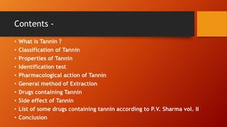 Contents -
• What is Tannin ?
• Classification of Tannin
• Properties of Tannin
• Identification test
• Pharmacological action of Tannin
• General method of Extraction
• Drugs containing Tannin
• Side effect of Tannin
• List of some drugs containing tannin according to P.V. Sharma vol. II
• Conclusion
 